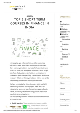 10/1/22, 6:23 PM Top 5 Short term courses in Finance in India
https://www.proschoolonline.com/blog/top-5-short-term-courses-in-finance-in-india 1/10
TOP 5 SHORT TERM
COURSES IN FINANCE IN
INDIA
In this digital age, millennial kids want fast access to a
successful career. While there is no short cut to success,
there are many short term courses which accentuate your
chance to zoom past your peers. Finance is a much sought
after field of education, and short term certifications in
Finance are quite in vogue today. These courses provide the
necessary skills in a relatively short span of time and can be
conveniently pursued with existing job or studies.
We have compiled a list of top 6 courses which are highly
preferred by students and employers alike. This is an
indicative list which has been formed by analysing Google
Trends, availability of jobs on leading portals and overall
popularity amongst aspirants.
Few reasons why students are more inclined towards short-
term courses are:
Quick learning: These short-term courses enable
faster knowledge building, sometimes in a span as
low as 3 months. This criterion is gaining increased
GENERAL
Accounting
(85)
Analytics
(33)
Banking
(70)
Finance (7)
General
(178)
Investments
(77)

Qualifications
(233)
 Skills in
Demand (316)
 World of
Careers (391)
CATEGORIES
ASK
PROSCHOOL
Name
Mobile
Email
Select your C
Enquired for
7710044425
 