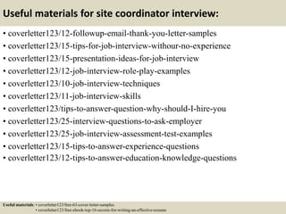 Useful materials for site coordinator interview:
• coverletter123/12-followup-email-thank-you-letter-samples
• coverletter123/15-tips-for-job-interview-withour-no-experience
• coverletter123/15-presentation-ideas-for-job-interview
• coverletter123/12-job-interview-role-play-examples
• coverletter123/10-job-interview-techniques
• coverletter123/11-job-interview-skills
• coverletter123/tips-to-answer-question-why-should-I-hire-you
• coverletter123/25-interview-questions-to-ask-employer
• coverletter123/25-job-interview-assessment-test-examples
• coverletter123/15-tips-to-answer-experience-questions
• coverletter123/12-tips-to-answer-education-knowledge-questions
Useful materials: • coverletter123/free-63-cover-letter-samples
• coverletter123/free-ebook-top-16-secrets-for-writing-an-effective-resume
 