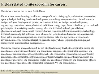 Fields related to site coordinator career:
The above resumes can be used for fields as:
Construction, manufacturing, healthcare, non profit, advertising, agile, architecture, automotive,
agency, budget, building, business development, consulting, communication, clinical research,
design, software development, product development, interior design, web development,
engineering, education, events, electrical, exhibition, energy, ngo, finance, fashion, green card, oil
gas, hospital, it, marketing, media, mining, nhs, non technical, oil and gas, offshore,
pharmaceutical, real estate, retail, research, human resources, telecommunications, technology,
technical, senior, digital, software, web, clinical, hr, infrastructure, business, erp, creative, ict,
hvac, sales, quality management, uk, implementation, network, operations, architectural,
environmental, crm, website, interactive, security, supply chain, logistics, training, project
management, administrative management…
The above resumes also can be used for job title levels: entry level site coordinator, junior site
coordinator, senior site coordinator, site coordinator assistant, site coordinator associate, site
coordinator administrator, site coordinator clerk, site coordinator coordinator, site coordinator
consultant, site coordinator controller, site coordinator director, site coordinator engineer, site
coordinator executive, site coordinator leader, site coordinator manager, site coordinator officer,
site coordinator specialist, site coordinator supervisor, VP site coordinator…
Useful materials: • coverletter123/free-63-cover-letter-samples
• coverletter123/free-ebook-top-16-secrets-for-writing-an-effective-resume
 