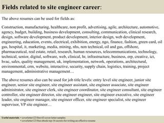Fields related to site engineer career:
The above resumes can be used for fields as:
Construction, manufacturing, healthcare, non profit, advertising, agile, architecture, automotive,
agency, budget, building, business development, consulting, communication, clinical research,
design, software development, product development, interior design, web development,
engineering, education, events, electrical, exhibition, energy, ngo, finance, fashion, green card, oil
gas, hospital, it, marketing, media, mining, nhs, non technical, oil and gas, offshore,
pharmaceutical, real estate, retail, research, human resources, telecommunications, technology,
technical, senior, digital, software, web, clinical, hr, infrastructure, business, erp, creative, ict,
hvac, sales, quality management, uk, implementation, network, operations, architectural,
environmental, crm, website, interactive, security, supply chain, logistics, training, project
management, administrative management…
The above resumes also can be used for job title levels: entry level site engineer, junior site
engineer, senior site engineer, site engineer assistant, site engineer associate, site engineer
administrator, site engineer clerk, site engineer coordinator, site engineer consultant, site engineer
controller, site engineer director, site engineer engineer, site engineer executive, site engineer
leader, site engineer manager, site engineer officer, site engineer specialist, site engineer
supervisor, VP site engineer…
Useful materials: • coverletter123/free-63-cover-letter-samples
• coverletter123/free-ebook-top-16-secrets-for-writing-an-effective-resume
 