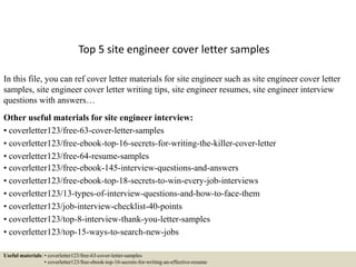 Top 5 site engineer cover letter samples
In this file, you can ref cover letter materials for site engineer such as site engineer cover letter
samples, site engineer cover letter writing tips, site engineer resumes, site engineer interview
questions with answers…
Other useful materials for site engineer interview:
• coverletter123/free-63-cover-letter-samples
• coverletter123/free-ebook-top-16-secrets-for-writing-the-killer-cover-letter
• coverletter123/free-64-resume-samples
• coverletter123/free-ebook-145-interview-questions-and-answers
• coverletter123/free-ebook-top-18-secrets-to-win-every-job-interviews
• coverletter123/13-types-of-interview-questions-and-how-to-face-them
• coverletter123/job-interview-checklist-40-points
• coverletter123/top-8-interview-thank-you-letter-samples
• coverletter123/top-15-ways-to-search-new-jobs
Useful materials: • coverletter123/free-63-cover-letter-samples
• coverletter123/free-ebook-top-16-secrets-for-writing-an-effective-resume
 