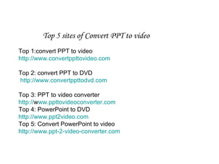 Top 5 sites of Convert PPT to video Top 1:convert PPT to video http://www.convertppttovideo.com Top 2: convert PPT to DVD   http://www.convertppttodvd.com   Top 3: PPT to video converter http:// www.ppttovideoconverter.com Top 4: PowerPoint to DVD http://www.ppt2video.com Top 5: Convert PowerPoint to video http://www.ppt-2-video-converter.com 