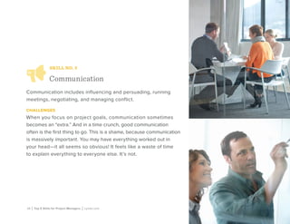 10 | Top 5 Skills for Project Managers | Lynda.com
SKILL NO. 3
Communication
Communication includes influencing and persuading, running
meetings, negotiating, and managing conflict.
challenges
When you focus on project goals, communication sometimes
becomes an “extra.” And in a time crunch, good communication
often is the first thing to go. This is a shame, because communication
is massively important. You may have everything worked out in
your head—it all seems so obvious! It feels like a waste of time
to explain everything to everyone else. It’s not.
 