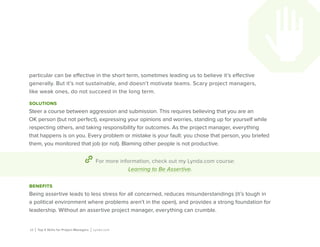 15 | Top 5 Skills for Project Managers | Lynda.com
particular can be effective in the short term, sometimes leading us to believe it’s effective
generally. But it’s not sustainable, and doesn’t motivate teams. Scary project managers,
like weak ones, do not succeed in the long term.
solutions
Steer a course between aggression and submission. This requires believing that you are an
OK person (but not perfect), expressing your opinions and worries, standing up for yourself while
respecting others, and taking responsibility for outcomes. As the project manager, everything
that happens is on you. Every problem or mistake is your fault: you chose that person, you briefed
them, you monitored that job (or not). Blaming other people is not productive.
For more information, check out my Lynda.com course:
Learning to Be Assertive.
benefits
Being assertive leads to less stress for all concerned, reduces misunderstandings (it’s tough in
a political environment where problems aren’t in the open), and provides a strong foundation for
leadership. Without an assertive project manager, everything can crumble.
 