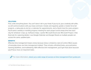 18 | Top 5 Skills for Project Managers | Lynda.com
solutions
First, write everything down. You can’t store it all in your head. If you try to, your creativity will suffer,
as will communications with your boss and team. Create and regularly update a master list of all
projects, a daily-jobs-to-do list, a calendar for appointments, and a Gantt chart for every project.
You’ll need a weekly or monthly progress meeting for each project and to keep time free each
day for whatever crops up. Software helps. I prefer Microsoft Excel over Microsoft Project. I like
Evernote for capturing details. I use Google Calendar and Google Sheets so multiple people can
access the same, updated plan.
benefits
Effective time management lowers stress because stress is linked to a lack of control. Most causes
of everyday stress are time management related. They include unfinished tasks, procrastination,
looming deadlines, and multitasking. With effective time management, you’ll get more done because
you’ll focus more on important tasks.
For more information, check out a wide range of courses on time management from Lynda.com.
 