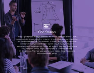 19 | Top 5 Skills for Project Managers | Lynda.com
Conclusion
Being a great project manager isn’t easy. The skill set required is diverse—from
managing tasks, people, and other resources to controlling costs and negotiating.
But these are all skills that can be learned, practiced, and mastered. With time
and application, anyone can become a great project manager. You won’t
always get thanks for being great. People will probably think your projects were
easy. The good news is project management is a transferrable skill.
It’s rarely boring. There’s a great satisfaction in making things happen and
seeing the finished results.
 