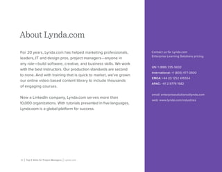 21 | Top 5 Skills for Project Managers | Lynda.com
For 20 years, Lynda.com has helped marketing professionals,
leaders, IT and design pros, project managers—anyone in
any role—build software, creative, and business skills. We work
with the best instructors. Our production standards are second
to none. And with training that is quick to market, we’ve grown
our online video-based content library to include thousands
of engaging courses.
Now a LinkedIn company, Lynda.com serves more than
10,000 organizations. With tutorials presented in five languages,
Lynda.com is a global platform for success.
About Lynda.com
Contact us for Lynda.com
Enterprise Learning Solutions pricing.
US: 1 (888) 335-9632
International: +1 (805) 477-3900
EMEA: +44 (0) 1252 416554
APAC: +61 2 9779 1582
email: enterprisesolutions@lynda.com
web: www.lynda.com/industries
 
