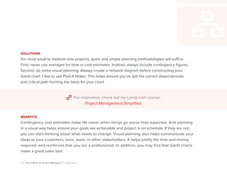 5 | Top 5 Skills for Project Managers | Lynda.com
solutions
For most small to medium-size projects, quick and simple planning methodologies will suffice.
First, never use averages for time or cost estimates. Instead, always include contingency figures.
Second, do some visual planning. Always create a network diagram before constructing your
Gantt chart. I like to use Post-It Notes. This helps ensure you’ve got the correct dependencies
and critical path forming the basis for your chart.
For inspiration, check out my Lynda.com course:
Project Management Simplified.
benefits
Contingency cost estimates make life easier when things go worse than expected. And planning
in a visual way helps ensure your goals are achievable and project is on schedule. If they are not,
you can start thinking about what needs to change. Visual planning also helps communicate your
ideas to your customers, boss, team, or other stakeholders. It helps justify the time and money
required, and reinforces that you are a professional. In addition, you may find that Gantt charts
make a great sales tool.
 