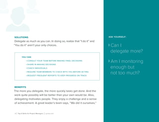 ASK YOURSELF:
Can I
delegate more?
Am I monitoring
enough but
not too much?
8 | Top 5 Skills for Project Managers | Lynda.com
solutions
Delegate as much as you can. In doing so, realize that “I do it” and
“You do it” aren’t your only choices.
benefits
The more you delegate, the more quickly tasks get done. And the
work quite possibly will be better than your own would be. Also,
delegating motivates people. They enjoy a challenge and a sense
of achievement. A great leader’s team says, “We did it ourselves.”
you can:
•	consult your team before making final decisions
•	share in making decisions
•	coach individuals
•	require team members to check with you before acting
•	request frequent reports to keep progress on track
 