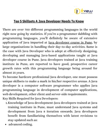Knowledge of Java development-Java developers trained at Java
training institute in Pune, must understand Java systems and
development from Java 8 iteration onwards. Java developers
benefit from familiarising themselves with latest revisions to
stay updated such as:
advanced coding.
There are over 700 different programming languages in the world
right now going by statistics. If you’re a programmer dabbling with
programming languages, you’ll definitely be aware of extensive
application of Java imparted at Java developer course in Pune, by
large organizations in handling their day-to-day activities. Same is
the case with Java Developer who is adept at effectively designing,
developing and managing Java-based applications taught at Java
developer course in Pune. Java developers trained at Java training
institute in Pune, are reported to have good, prospective career
growth rates with this programming language being around for
almost 25 years.
To become hardcore professional Java developer, one must possess
unique skillsets to make a mark in his/her respective arenas. A Java
developer is a computer software programmer who applies Java
programming language in development of computer applications,
web development, other client and server-side requirements.
Key Skills Required for Java Developers:
1.
Top 5 Skillsets A Java Developer Needs To Know
 