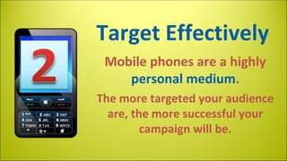 Target Effectively
Mobile phones are a highly
personal medium.
The more targeted your audience
are, the more successful your
campaign will be.

 