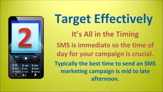 Target Effectively
It’s All in the Timing
SMS is immediate so the time of
day for your campaign is crucial.
Typically the best time to send an SMS
marketing campaign is mid to late
afternoon.

 