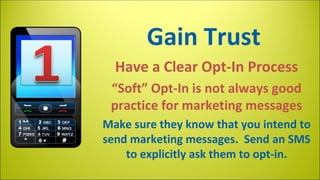 Gain Trust
Have a Clear Opt-In Process
“Soft” Opt-In is not always good
practice for marketing messages
Make sure they know that you intend to
send marketing messages. Send an SMS
to explicitly ask them to opt-in.

 