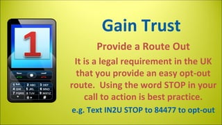 Gain Trust
Provide a Route Out
It is a legal requirement in the UK
that you provide an easy opt-out
route. Using the word STOP in your
call to action is best practice.
e.g. Text IN2U STOP to 84477 to opt-out

 
