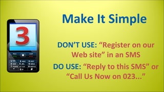 Make It Simple
DON’T USE: “Register on our
Web site” in an SMS
DO USE: “Reply to this SMS” or
“Call Us Now on 023...”

 