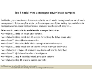 Top 5 social media manager cover letter samples
In this file, you can ref cover letter materials for social media manager such as social media
manager cover letter samples, social media manager cover letter writing tips, social media
manager resumes, social media manager interview questions with answers…
Other useful materials for social media manager interview:
• coverletter123/free-63-cover-letter-samples
• coverletter123/free-ebook-top-16-secrets-for-writing-the-killer-cover-letter
• coverletter123/free-64-resume-samples
• coverletter123/free-ebook-145-interview-questions-and-answers
• coverletter123/free-ebook-top-18-secrets-to-win-every-job-interviews
• coverletter123/13-types-of-interview-questions-and-how-to-face-them
• coverletter123/job-interview-checklist-40-points
• coverletter123/top-8-interview-thank-you-letter-samples
• coverletter123/top-15-ways-to-search-new-jobs
Useful materials: • coverletter123/free-63-cover-letter-samples
• coverletter123/free-ebook-top-16-secrets-for-writing-an-effective-resume
 