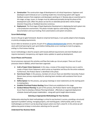 ● Construction: The construction stage of development is of critical importance. Engineers and
developers work tirelessly to turn a working model into a functioning system with regular
feedback sessions from engineers and developers working on it. Reviews play an essential part in
this stage, as bugs, issues, or changes must be addressed promptly during this phase of the
development cycle. Often this phase can last for an extended period when clients change
direction frequently, or feedback becomes numerous.
● Deployment: The final stage of Rapid Application Development is deploying the built system into
a live production environment. This phase includes rigorous scale testing, technical
documentation and issue tracking, final customizations and system simulation.
Scrum Methodology
Scrum is the go-to agile framework. Based on empirical techniques, it can quickly adapt to fast-changing
or priority emerging requirements.
Scrum refers to iterations as sprints. As part of its software development plan process, this approach
starts with brief planning for each sprint before holding daily scrum meetings to track its progress,
ending in a final review meeting.
Scrum methodology is ideal for projects with loosely-defined requirements and client feedback and
requires teamwork, transparency, and regular status updates to speed up development.
Scrum Phases and Processes
Scrum processes represent the activities and flow that make up a Scrum project. There are 19 such
processes listed in SBOK(r), which have been organized:
● Craft a Project Vision Statement: In this step, a review of the project business case is used to
create a Project Vision Statement, which serves as inspiration and focus for the entire endeavor.
Furthermore, the Product Owner is identified in this phase.
● Form Scrum Team: In this process, members of a Scrum Team are identified. Generally, Product
Owners bear primary responsibility for selecting team members with assistance from Scrum
Masters.
● Define Epic(s): For this process, user group meetings or vision statements are the starting point
in creating Epics.
● Establish Prioritized Product Backlog: Done Criteria are established at this stage.
● Conduct Release Planning: As part of this process, the Product Owner works alongside their
Scrum Team to develop a Release Planning Schedule - effectively an organized deployment
schedule shared with project stakeholders - along with sprint length determination.
Selecting an Appropriate Methodology for Your Business
Deliberately selecting the ideal methodology is critical to any business's success, providing a structured
approach to problem-solving, managing projects, and reaching goals. Unfortunately, with so many
methodologies out there it can be daunting trying to select one that's a best fit. In this article we will
address key points to keep in mind when selecting one for yourself.
Understand Your Business Needs
 