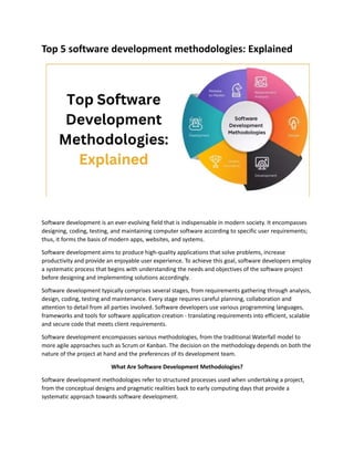 Top 5 software development methodologies: Explained
Software development is an ever-evolving field that is indispensable in modern society. It encompasses
designing, coding, testing, and maintaining computer software according to specific user requirements;
thus, it forms the basis of modern apps, websites, and systems.
Software development aims to produce high-quality applications that solve problems, increase
productivity and provide an enjoyable user experience. To achieve this goal, software developers employ
a systematic process that begins with understanding the needs and objectives of the software project
before designing and implementing solutions accordingly.
Software development typically comprises several stages, from requirements gathering through analysis,
design, coding, testing and maintenance. Every stage requires careful planning, collaboration and
attention to detail from all parties involved. Software developers use various programming languages,
frameworks and tools for software application creation - translating requirements into efficient, scalable
and secure code that meets client requirements.
Software development encompasses various methodologies, from the traditional Waterfall model to
more agile approaches such as Scrum or Kanban. The decision on the methodology depends on both the
nature of the project at hand and the preferences of its development team.
What Are Software Development Methodologies?
Software development methodologies refer to structured processes used when undertaking a project,
from the conceptual designs and pragmatic realities back to early computing days that provide a
systematic approach towards software development.
 