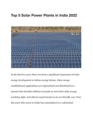 Top 5 Solar Power Plants in India 2022
In the last few years, there has been a significant impression of solar
energy development in Indian energy history. Solar energy
establishment applications are regionalized and distributed in a
manner that benefits millions of people to meet their daily energy
(cooking, light, and others) requirements in an eco-friendly way. Over
the years, this sector in India has materialized as a substantial
 