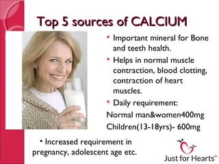 Top 5 sources of CALCIUM
                      Important mineral for Bone
                       and teeth health.
                      Helps in normal muscle
                       contraction, blood clotting,
                       contraction of heart
                       muscles.
                      Daily requirement:
                     Normal man&women400mg
                     Children(13-18yrs)- 600mg
  • Increased requirement in
pregnancy, adolescent age etc.
 