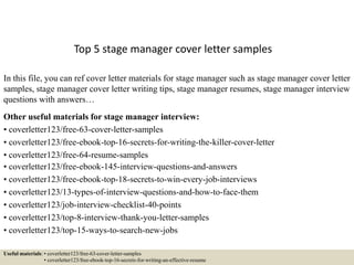 Top 5 stage manager cover letter samples
In this file, you can ref cover letter materials for stage manager such as stage manager cover letter
samples, stage manager cover letter writing tips, stage manager resumes, stage manager interview
questions with answers…
Other useful materials for stage manager interview:
• coverletter123/free-63-cover-letter-samples
• coverletter123/free-ebook-top-16-secrets-for-writing-the-killer-cover-letter
• coverletter123/free-64-resume-samples
• coverletter123/free-ebook-145-interview-questions-and-answers
• coverletter123/free-ebook-top-18-secrets-to-win-every-job-interviews
• coverletter123/13-types-of-interview-questions-and-how-to-face-them
• coverletter123/job-interview-checklist-40-points
• coverletter123/top-8-interview-thank-you-letter-samples
• coverletter123/top-15-ways-to-search-new-jobs
Useful materials: • coverletter123/free-63-cover-letter-samples
• coverletter123/free-ebook-top-16-secrets-for-writing-an-effective-resume
 