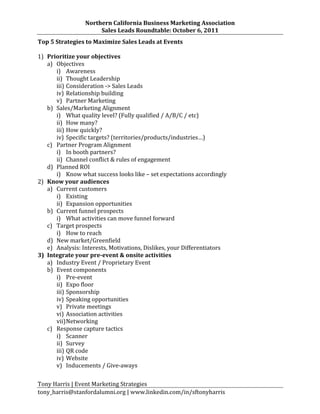 Northern	
  California	
  Business	
  Marketing	
  Association	
  
                              Sales	
  Leads	
  Roundtable:	
  October	
  6,	
  2011	
  
Top	
  5	
  Strategies	
  to	
  Maximize	
  Sales	
  Leads	
  at	
  Events	
  
	
  
1) Prioritize	
  your	
  objectives	
  
     a) Objectives	
  
            i) Awareness	
  
            ii) Thought	
  Leadership	
  
            iii) Consideration	
  -­‐>	
  Sales	
  Leads	
  
            iv) Relationship	
  building	
  
            v) Partner	
  Marketing	
  
     b) Sales/Marketing	
  Alignment	
  
            i) What	
  quality	
  level?	
  (Fully	
  qualified	
  /	
  A/B/C	
  /	
  etc)	
  
            ii) How	
  many?	
  
            iii) How	
  quickly?	
  
            iv) Specific	
  targets?	
  (territories/products/industries…)	
  
     c) Partner	
  Program	
  Alignment	
  
            i) In	
  booth	
  partners?	
  
            ii) Channel	
  conflict	
  &	
  rules	
  of	
  engagement	
  
     d) Planned	
  ROI	
  
            i) Know	
  what	
  success	
  looks	
  like	
  –	
  set	
  expectations	
  accordingly	
  
2) Know	
  your	
  audiences	
  
     a) Current	
  customers	
  
            i) Existing	
  
            ii) Expansion	
  opportunities	
  
     b) Current	
  funnel	
  prospects	
  
            i) What	
  activities	
  can	
  move	
  funnel	
  forward	
  
     c) Target	
  prospects	
  
            i) How	
  to	
  reach	
  
     d) New	
  market/Greenfield	
  
     e) Analysis:	
  Interests,	
  Motivations,	
  Dislikes,	
  your	
  Differentiators	
  
3) Integrate	
  your	
  pre-­‐event	
  &	
  onsite	
  activities	
  
     a) Industry	
  Event	
  /	
  Proprietary	
  Event	
  
     b) Event	
  components	
  
            i) Pre-­‐event	
  
            ii) Expo	
  floor	
  
            iii) Sponsorship	
  
            iv) Speaking	
  opportunities	
  
            v) Private	
  meetings	
  
            vi) Association	
  activities	
  
            vii) Networking	
  
     c) Response	
  capture	
  tactics	
  
            i) Scanner	
  
            ii) Survey	
  
            iii) QR	
  code	
  
            iv) Website	
  
            v) Inducements	
  /	
  Give-­‐aways	
  
	
  
Tony	
  Harris	
  |	
  Event	
  Marketing	
  Strategies	
  
tony_harris@stanfordalumni.org	
  |	
  www.linkedin.com/in/sftonyharris	
  	
  
 