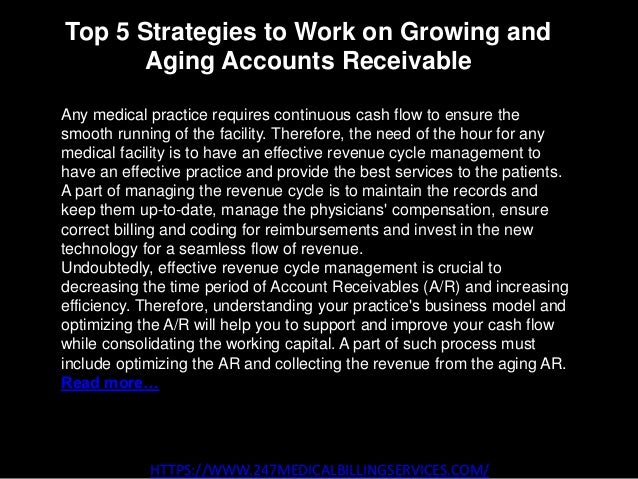 Top 5 Strategies to Work on Growing and
Aging Accounts Receivable
HTTPS://WWW.247MEDICALBILLINGSERVICES.COM/
Any medical practice requires continuous cash flow to ensure the
smooth running of the facility. Therefore, the need of the hour for any
medical facility is to have an effective revenue cycle management to
have an effective practice and provide the best services to the patients.
A part of managing the revenue cycle is to maintain the records and
keep them up-to-date, manage the physicians' compensation, ensure
correct billing and coding for reimbursements and invest in the new
technology for a seamless flow of revenue.
Undoubtedly, effective revenue cycle management is crucial to
decreasing the time period of Account Receivables (A/R) and increasing
efficiency. Therefore, understanding your practice's business model and
optimizing the A/R will help you to support and improve your cash flow
while consolidating the working capital. A part of such process must
include optimizing the AR and collecting the revenue from the aging AR.
Read more…
 