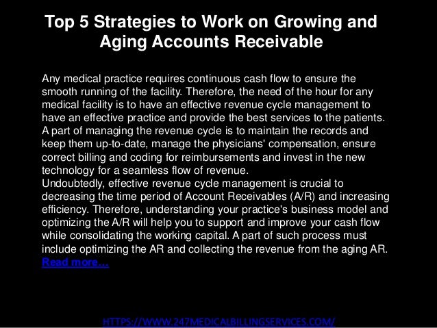 Top 5 Strategies to Work on Growing and
Aging Accounts Receivable
HTTPS://WWW.247MEDICALBILLINGSERVICES.COM/
Any medical practice requires continuous cash flow to ensure the
smooth running of the facility. Therefore, the need of the hour for any
medical facility is to have an effective revenue cycle management to
have an effective practice and provide the best services to the patients.
A part of managing the revenue cycle is to maintain the records and
keep them up-to-date, manage the physicians' compensation, ensure
correct billing and coding for reimbursements and invest in the new
technology for a seamless flow of revenue.
Undoubtedly, effective revenue cycle management is crucial to
decreasing the time period of Account Receivables (A/R) and increasing
efficiency. Therefore, understanding your practice's business model and
optimizing the A/R will help you to support and improve your cash flow
while consolidating the working capital. A part of such process must
include optimizing the AR and collecting the revenue from the aging AR.
Read more…
 