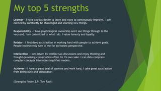 My top 5 strengths
Learner – I have a great desire to learn and want to continuously improve. I am
excited by constantly be challenged and learning new things.
Responsibility – I take psychological ownership and I see things through to the
very end. I am committed to what I do. I value honesty and loyalty.
Relator – I find deep satisfaction in working hard with people to achieve goals.
People instinctively turn to me for an honest perspective.
Intellection – I am driven by intellectual discussions and enjoy thinking and
thought-provoking conversation often for its own sake. I can data compress
complex concepts into more simplified models.
Achiever – I have a great deal of stamina and work hard. I take great satisfaction
from being busy and productive.
(Strengths finder 2.9, Tom Rath)
 