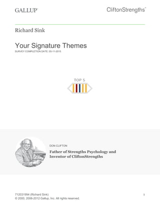 712031994 (Richard Sink) 1
© 2000, 2006-2012 Gallup, Inc. All rights reserved.
Richard Sink
Your Signature Themes
SURVEY COMPLETION DATE: 05-11-2015
DON CLIFTON
Father of Strengths Psychology and
Inventor of CliftonStrengths
 