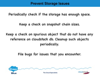 The Cloud Specialists
Prevent Storage Issues
Periodically check if the storage has enough space.
Keep a check on snapshot chain sizes.
Keep a check on spurious object that do not have any
reference on cloudstack db. Cleanup such objects
periodically.
File bugs for issues that you encounter.
 