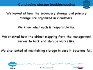 The Cloud Specialists
We looked at how the secondary storage and primary
storage are organized in cloudstack.
We know what each is responsible for.
We checked how the object mapping from the management
server to back end storage works like.
We also looked at maintaining storage in case it becomes full.
Concluding storage troubleshooting
 