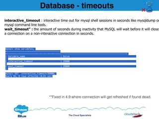 The Cloud Specialists
mysql> show variables;
+-----------------------------------------
+-------------------------------------------------------------------------------------------+
| Variable_name | Value
|
| interactive_timeout | 28800
|
| wait_timeout | 28800
|
mysql> SET interactive_timeout=36000;
Query OK, 0 rows affected (0.01 sec)
interactive_timeout : interactive time out for mysql shell sessions in seconds like mysqldump or
mysql command line tools.
wait_timeout” : the amount of seconds during inactivity that MySQL will wait before it will close
a connection on a non-interactive connection in seconds.
**Fixed in 4.9 where connection will get refreshed if found dead.
Database - timeouts
 