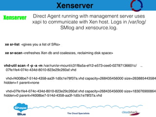 The Cloud Specialists
Xenserver
xe sr-list <gives you a list of SRs>
xe sr-scan <refreshes Xen db and coalesces, reclaiming disk space>
vhd-util scan -f -p -a -m /var/run/sr-mount/c31f8a5a-ef12-e573-cee0-02787136601c/ ..
07fe1fe4-074c-434d-8010-823e29c260af.vhd
vhd=f4008be7-514d-4358-aa3f-1d0c1e78f37a.vhd capacity=268435456000 size=263885443584
hidden=1 parent=none
vhd=07fe1fe4-074c-434d-8010-823e29c260af.vhd capacity=268435456000 size=183076900864
hidden=0 parent=f4008be7-514d-4358-aa3f-1d0c1e78f37a.vhd
Xenserver Direct Agent running with management server uses
xapi to communicate with Xen host. Logs in /var/log/
SMlog and xensource.log.
 