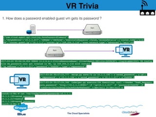 The Cloud Specialists
VR Trivia
1. How does a password enabled guest vm gets its password ?
{"com.cloud.agent.api.routing.SavePasswordCommand":
{,"vmIpAddress":"10.1.1.217","vmName":"vmthree","executeInSequence":false,"accessDetails":{"router.name":"r-4-
VM","router.guest.ip":"10.1.1.1","router.ip":"169.254.3.116","zone.network.type":"Advanced"},"wait":0}
2017-03-24 05:56:34,854 DEBUG [c.c.h.x.r.CitrixResourceBase] (DirectAgent-383:ctx-24596387) (logid:abb6150f) VR Config
file vm_password.json got created in VR, ip 169.254.3.116 with content
{"ip_address":"10.1.1.217","password":"YkSS9S","type":"vmpassword"}
Clo
Xen VR
VR
2017-03-24 05:57:23,777 merge.py save:72 {u'10.1.1.195': u'saved_password', u'id':
u'vmpassword', u'10.1.1.166': u'saved_password', u'10.1.1.217': u’YkSS9S'}
2017-03-24 05:57:24,346 CsHelper.py execute:184 Executing: curl --header "DomU_Request:
save_password" "http://10.1.1.1:8080/" -F "ip=10.1.1.217" -F "password=YkSS9S" -F
"token=5c10a12a384a27c5a3e92c8a96d5ea40" >/dev/null 2>/dev/null &
Xen
root@r-4-VM:~# cat /var/cache/cloud/passwords-10.1.1.1
10.1.1.195=saved_password
10.1.1.217=Ga6CyR
10.1.1.166=saved_password
root@r-4-VM:~#
 