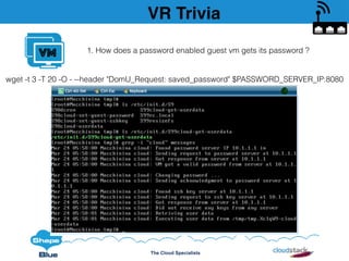 The Cloud Specialists
VM
wget -t 3 -T 20 -O - --header "DomU_Request: saved_password" $PASSWORD_SERVER_IP:8080
VR Trivia
1. How does a password enabled guest vm gets its password ?
 