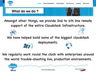 The Cloud Specialists
Amongst other things, we provide 2nd to 4th line remote
support of the entire Cloudstack Infrastructure.
We have helped build some of the biggest cloudstack
deployments.
We regularly work round the clock with enterprises around
the world trouble-shooting live, production environments.
What do we do ?
 