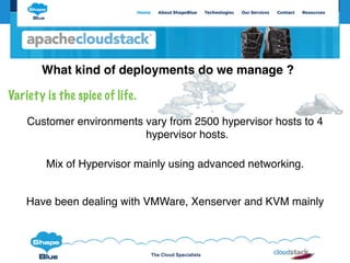 The Cloud Specialists
Variety is the spice of life.
Mix of Hypervisor mainly using advanced networking.
Customer environments vary from 2500 hypervisor hosts to 4
hypervisor hosts.
What kind of deployments do we manage ?
Have been dealing with VMWare, Xenserver and KVM mainly
 