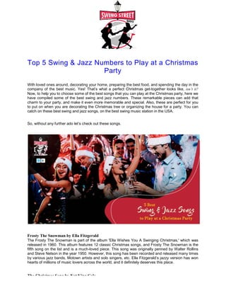 Top 5 Swing & Jazz Numbers to Play at a Christmas
With loved ones around, decorating your
company of the best music. Yes! That’s
Now, to help you to choose some of
have compiled some of the best swing
charm to your party, and make it even
to put on when you are decorating the
catch on these best swing and jazz songs,
So, without any further ado let’s check
Frosty The Snowman by Ella Fitzgerald
The Frosty The Snowman is part of
released in 1960. This album features
fifth song on the list and is a much-
and Steve Nelson in the year 1950. However,
by various jazz bands, Motown artists
hearts of millions of music lovers across
The Christmas Song by Nat King Cole
Top 5 Swing & Jazz Numbers to Play at a Christmas
Party
your home, preparing the best food, and spending
That’s what a perfect Christmas get-together looks
the best songs that you can play at the Christmas
swing and jazz numbers. These remarkable pieces
even more memorable and special. Also, these are
the Christmas tree or organizing the house for
songs, on the best swing music station in the USA.
check out these songs.
Fitzgerald
the album 'Ella Wishes You A Swinging Christmas,'
features 12 classic Christmas songs, and Frosty The
-loved piece. This song was originally penned
However, this song has been recorded and released
artists and solo singers, etc. Ella Fitzgerald’s jazzy
across the world, and it definitely deserves this place.
Cole
Top 5 Swing & Jazz Numbers to Play at a Christmas
spending the day in the
looks like, isn’t it?
Christmas party, here we
pieces can add that
are perfect for you
a party. You can
USA.
Christmas,' which was
The Snowman is the
by Walter Rollins
released many times
jazzy version has won
place.
 