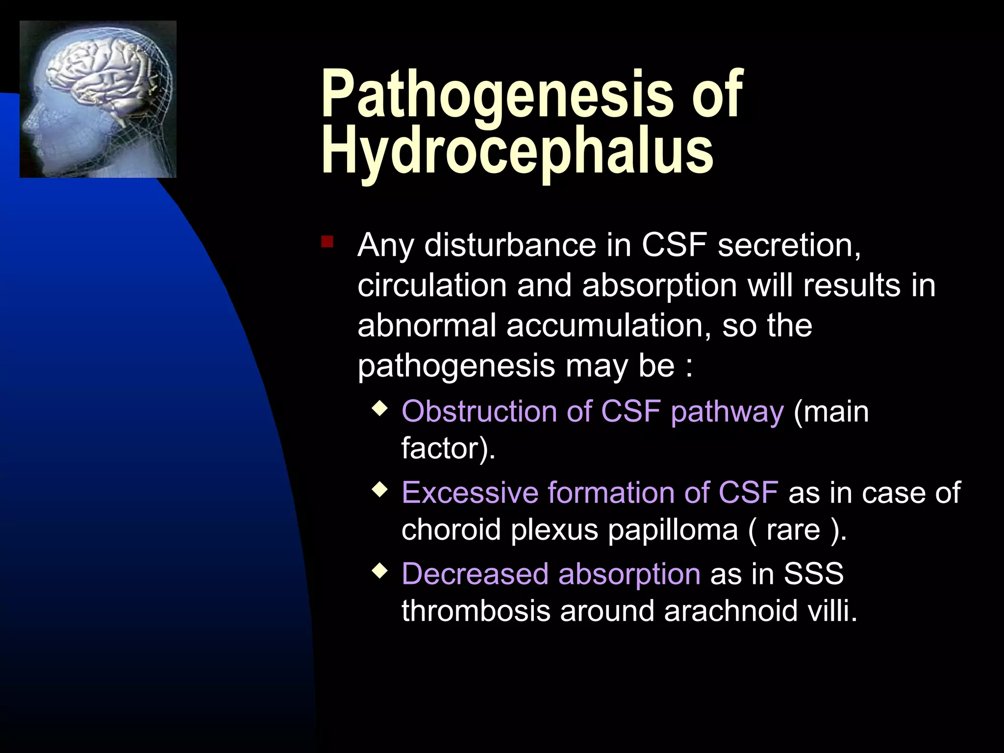 Pathogenesis of
Hydrocephalus
 Any disturbance in CSF secretion,
circulation and absorption will results in
abnormal accumulation, so the
pathogenesis may be :
 Obstruction of CSF pathway (main
factor).
 Excessive formation of CSF as in case of
choroid plexus papilloma ( rare ).
 Decreased absorption as in SSS
thrombosis around arachnoid villi.
 