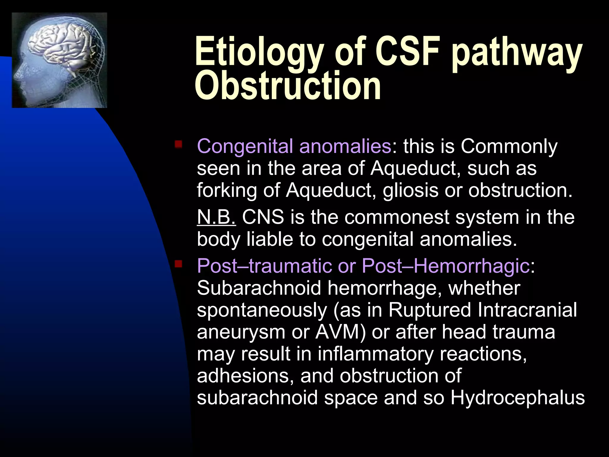 Etiology of CSF pathway
Obstruction
 Congenital anomalies: this is Commonly
seen in the area of Aqueduct, such as
forking of Aqueduct, gliosis or obstruction.
N.B. CNS is the commonest system in the
body liable to congenital anomalies.
 Post–traumatic or Post–Hemorrhagic:
Subarachnoid hemorrhage, whether
spontaneously (as in Ruptured Intracranial
aneurysm or AVM) or after head trauma
may result in inflammatory reactions,
adhesions, and obstruction of
subarachnoid space and so Hydrocephalus
 