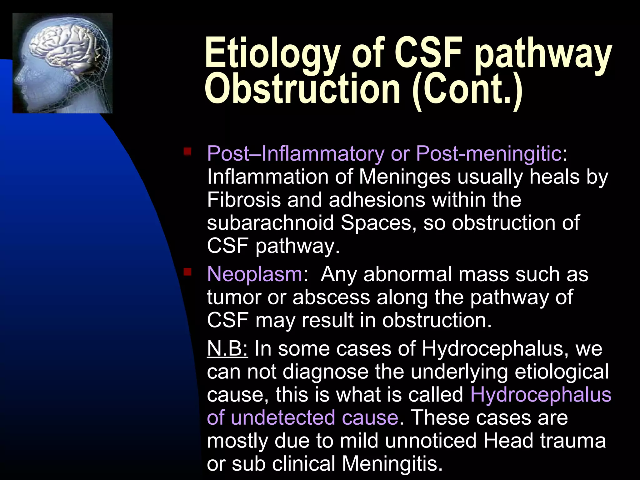 Etiology of CSF pathway
Obstruction (Cont.)
 Post–Inflammatory or Post-meningitic:
Inflammation of Meninges usually heals by
Fibrosis and adhesions within the
subarachnoid Spaces, so obstruction of
CSF pathway.
 Neoplasm: Any abnormal mass such as
tumor or abscess along the pathway of
CSF may result in obstruction.
N.B: In some cases of Hydrocephalus, we
can not diagnose the underlying etiological
cause, this is what is called Hydrocephalus
of undetected cause. These cases are
mostly due to mild unnoticed Head trauma
or sub clinical Meningitis.
 