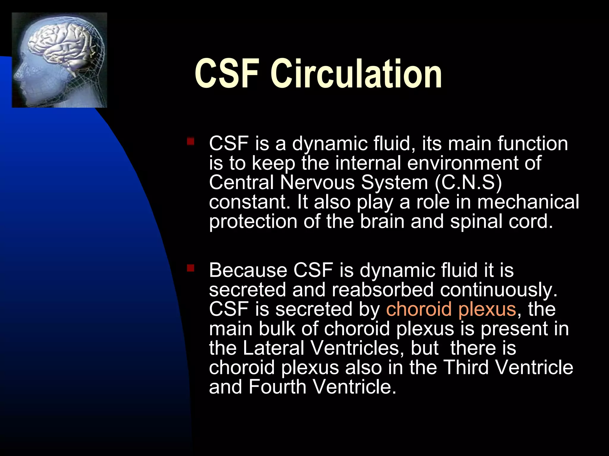 CSF Circulation
 CSF is a dynamic fluid, its main function
is to keep the internal environment of
Central Nervous System (C.N.S)
constant. It also play a role in mechanical
protection of the brain and spinal cord.
 Because CSF is dynamic fluid it is
secreted and reabsorbed continuously.
CSF is secreted by choroid plexus, the
main bulk of choroid plexus is present in
the Lateral Ventricles, but there is
choroid plexus also in the Third Ventricle
and Fourth Ventricle.
 