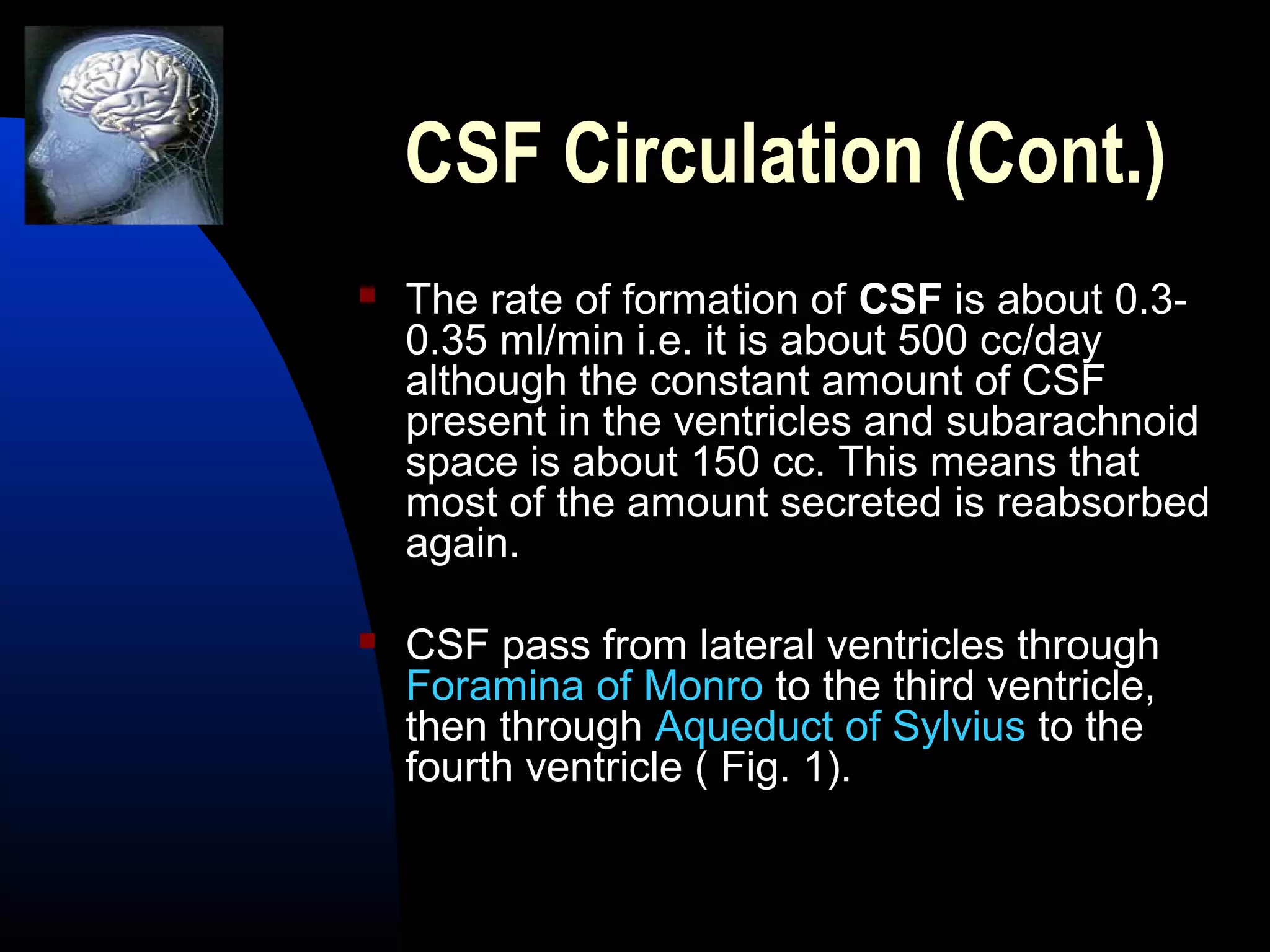 CSF Circulation (Cont.)
 The rate of formation of CSF is about 0.3-
0.35 ml/min i.e. it is about 500 cc/day
although the constant amount of CSF
present in the ventricles and subarachnoid
space is about 150 cc. This means that
most of the amount secreted is reabsorbed
again.
 CSF pass from lateral ventricles through
Foramina of Monro to the third ventricle,
then through Aqueduct of Sylvius to the
fourth ventricle ( Fig. 1).
 