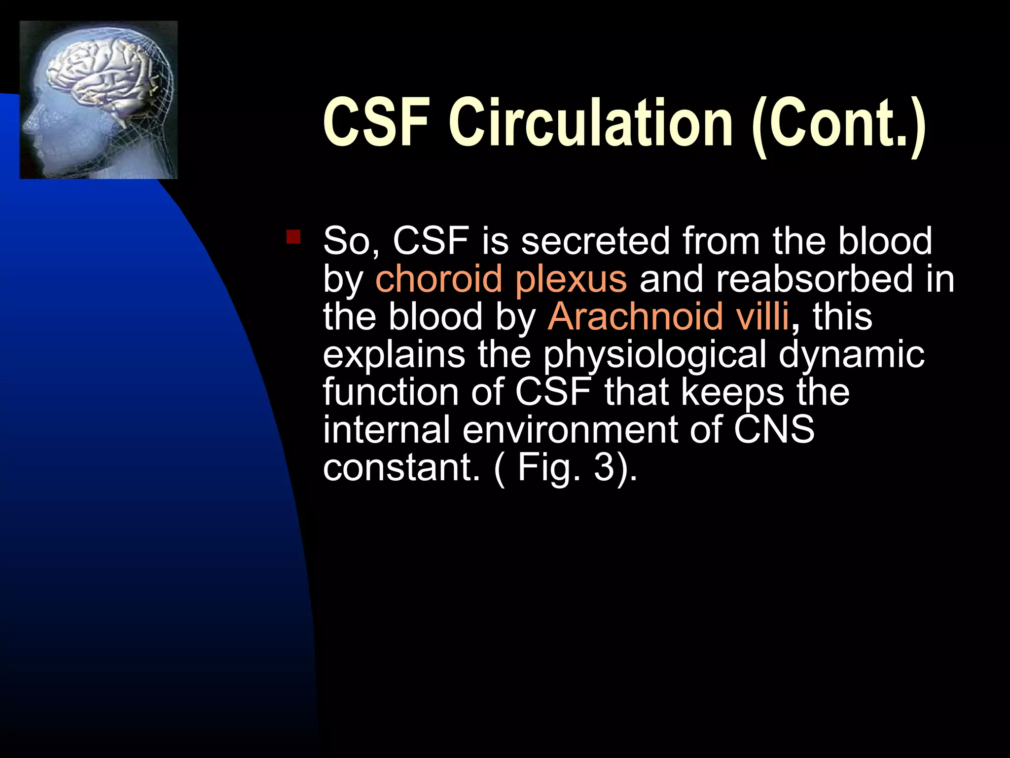 CSF Circulation (Cont.)
 So, CSF is secreted from the blood
by choroid plexus and reabsorbed in
the blood by Arachnoid villi, this
explains the physiological dynamic
function of CSF that keeps the
internal environment of CNS
constant. ( Fig. 3).
 