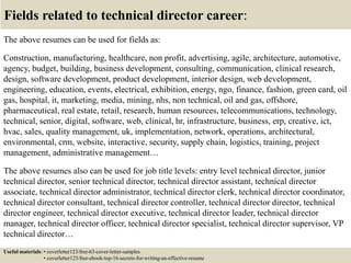 Fields related to technical director career:
The above resumes can be used for fields as:
Construction, manufacturing, healthcare, non profit, advertising, agile, architecture, automotive,
agency, budget, building, business development, consulting, communication, clinical research,
design, software development, product development, interior design, web development,
engineering, education, events, electrical, exhibition, energy, ngo, finance, fashion, green card, oil
gas, hospital, it, marketing, media, mining, nhs, non technical, oil and gas, offshore,
pharmaceutical, real estate, retail, research, human resources, telecommunications, technology,
technical, senior, digital, software, web, clinical, hr, infrastructure, business, erp, creative, ict,
hvac, sales, quality management, uk, implementation, network, operations, architectural,
environmental, crm, website, interactive, security, supply chain, logistics, training, project
management, administrative management…
The above resumes also can be used for job title levels: entry level technical director, junior
technical director, senior technical director, technical director assistant, technical director
associate, technical director administrator, technical director clerk, technical director coordinator,
technical director consultant, technical director controller, technical director director, technical
director engineer, technical director executive, technical director leader, technical director
manager, technical director officer, technical director specialist, technical director supervisor, VP
technical director…
Useful materials: • coverletter123/free-63-cover-letter-samples
• coverletter123/free-ebook-top-16-secrets-for-writing-an-effective-resume
 