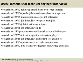 Useful materials for technical engineer interview:
• coverletter123/12-followup-email-thank-you-letter-samples
• coverletter123/15-tips-for-job-interview-withour-no-experience
• coverletter123/15-presentation-ideas-for-job-interview
• coverletter123/12-job-interview-role-play-examples
• coverletter123/10-job-interview-techniques
• coverletter123/11-job-interview-skills
• coverletter123/tips-to-answer-question-why-should-I-hire-you
• coverletter123/25-interview-questions-to-ask-employer
• coverletter123/25-job-interview-assessment-test-examples
• coverletter123/15-tips-to-answer-experience-questions
• coverletter123/12-tips-to-answer-education-knowledge-questions
Useful materials: • coverletter123/free-63-cover-letter-samples
• coverletter123/free-ebook-top-16-secrets-for-writing-an-effective-resume
 