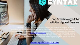 Top 5 Technology Jobs
with the Highest Salaries
www.syntaxtechs.com
One of the industries with the fastest job growth is undoubtedly technology. A career in
technology has several advantages, and one of them is a high compensation. There are many
fascinating possibilities available to a young professional or recent graduate in the technology
sector, like DevOp training, Data analytics courses, AI & ML courses, etc. Technology careers
are available in a variety of settings, including brisk startups, cutting-edge IT firms, and tiny IT
departments. We've discussed the top high-paying tech jobs in this article.
 