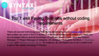 Top 7 well Paying Tech jobs without coding
requirements
There are several technology jobs that do not necessarily require coding skills in 2023:
Non-coders can work in the IT industry in a variety of positions because many tasks can
be completed without special knowledge of software development. Jobs like Product
Manager, IT Project Manager,UI designer, UX designer Information Architect, IT Business
analyst and Software Quality Tester for instance, do not require you to be a coder to be
a part of the rapidly changing IT industry.
 