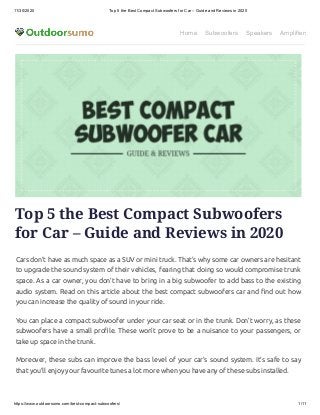 11/30/2020 Top 5 the Best Compact Subwoofers for Car – Guide and Reviews in 2020
https://www.outdoorsumo.com/best-compact-subwoofers/ 1/11
Home Subwoofers Speakers Amplifiers
Top 5 the Best Compact Subwoofers
for Car – Guide and Reviews in 2020
Cars don’t have as much space as a SUV or mini truck. That’s why some car owners are hesitant
to upgrade the sound system of their vehicles, fearing that doing so would compromise trunk
space. As a car owner, you don’t have to bring in a big subwoofer to add bass to the existing
audio system. Read on this article about the best compact subwoofers car and nd out how
you can increase the quality of sound in your ride.
You can place a compact subwoofer under your car seat or in the trunk. Don’t worry, as these
subwoofers have a small pro le. These won’t prove to be a nuisance to your passengers, or
take up space in the trunk.
Moreover, these subs can improve the bass level of your car’s sound system. It’s safe to say
that you’ll enjoy your favourite tunes a lot more when you have any of these subs installed.
 